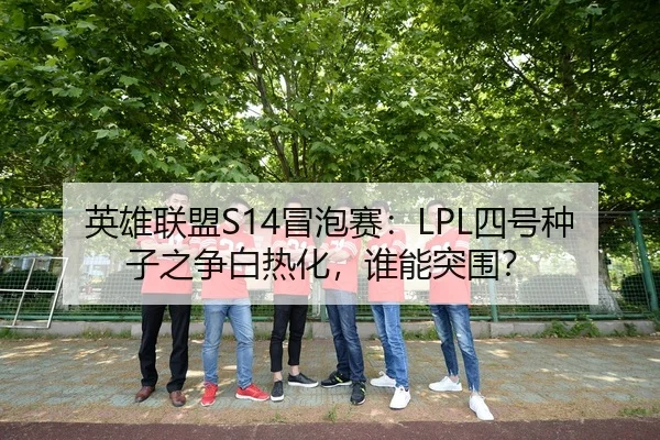 英雄联盟S14冒泡赛：LPL四号种子之争白热化，谁能突围？